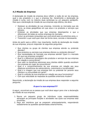 4.2 Missão da Empresa

A declaração de missão da empresa deve refletir a razão de ser da empresa,
qual o seu propósito e o que a empresa faz. Geralmente a declaração da
missão é curta, com no máximo duas sentenças ou um pequeno parágrafo.
Para que a declaração de missão da sua empresa seja efetiva, ela deve:

     Destacar as atividades de sua empresa, incluindo os mercados que ela
     serve, as áreas geográficas em que atua e os produtos e serviços que
     oferece;
     Enfatizar as atividades que sua empresa desempenha e que a
     diferenciam de todas as outras empresas do mercado;
     Incluir as principais conquistas que você prevê para os próximos anos, e
     Transmitir o que você quer dizer de forma clara, concisa e interessante.

Antes de partir para a difícil, mas importante, tarefa de declaração da missão
de sua empresa, procure responder às seguintes perguntas:

     Que clientes ou grupo de clientes sua empresa atende ou pretende
     atender?
     Que produtos ou serviços sua empresa oferece ou pretende oferecer?
     Que necessidades de mercado sua empresa atende? Qual é o mercado
     em que sua empresa compete?
     Qual é o diferencial tecnológico dos produtos e serviços da sua empresa
     em relação à concorrência?
     Que valor ou benefícios adicionais seus clientes obtêm quando escolhem
     sua empresa em lugar da concorrência?
     Qual é o comprometimento da sua empresa em relação aos seus
     objetivos econômicos de sobrevivência, crescimento e lucratividade?
     Qual é a imagem que sua empresa tem ou pretende ter perante seus
     clientes e a comunidade em geral?
     Qual é a atitude da sua empresa em relação aos seus funcionários?
     Com que velocidade as respostas às questões anteriores mudam?

Resumindo, a declaração da missão de sua empresa deve responder a seguinte
pergunta:

                        O que é a sua empresa???

A seguir, encontram-se os passos que você deve seguir para criar a declaração
de missão de sua empresa.

 1. Reuna um pequeno grupo de indivíduos cujas responsabilidades
    abrangem as principais funções e atividades nas quais sua empresa está
    envolvida;
 2. Peça aos membros que se preparem antecipadamente, respondendo
    isoladamente às questões apresentadas anteriormente;
 