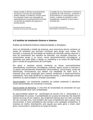 Nossa missão é oferecer processamento        A missão da Cruz Vermelha é melhorar a
 de textos e serviços de computação           qualidade de vida humana;, aumentar a
 gráfica rápidos e confiáveis; formar entre   autoconfiança e a preocupação com os
 as empresas locais uma reputação de          outros; e ajudar as pessoas a evitar
 especialistas em processamento de textos     emergências, preparar-se para elas e
 na escolha de projetos de pequeno e          enfrentá-las.
 grande portes.

Keystrokes Word Processing                    Cruz Vermelha Internacional
(empresa de serviços de secretariado)         (Organização Humanitária Internacional)




4.3 Análise do Ambiente Externo e Interno

Análise do Ambiente Externo (Oportunidades e Ameaças)

Uma vez declarada a missão da empresa, seus executivos devem conhecer as
partes do ambiente que precisam monitorar para atingir suas metas. Por
exemplo, a empresa de iluminação de estúdios de televisão precisa observar a
taxa de crescimento dos estúdios de televisão, sua situação financeira, os
concorrentes atuais e os novos, novos desenvolvimentos tecnológicos, a
legislação que pode afetar o design ou marketing e os canais de distribuição
para a venda de equipamentos de iluminação.

Em geral a empresa precisa monitorar as forças macroambientais
(demográficas, econômicas, tecnológicas, políticas, legais, sociais e culturais) e
os atores microambientais importantes (consumidores, concorrentes, canais de
distribuição, fornecedores) que afetam sua habilidade de obter lucro. A
empresa deve estar preparada para rastrear tendências e desenvolvimentos
importantes. Para cada tendência ou desenvolvimento, a administração precisa
identificar as oportunidades e ameaças associadas.

Oportunidades: Um importante propósito da análise ambiental é identificar
novas oportunidades de marketing e mercado.

Oportunidade de Marketing: é uma área de necessidade do comprador em que
a empresa pode atuar com rentabilidade.

As oportunidades podem ser classificadas de acordo com a atratividade e a
probabilidade de sucesso. A probabilidade de sucesso da empresa não depende
apenas da força de seu negócio, das exigências básicas para ser bem-sucedida
em seu mercado alvo, mas também das suas competências para superar seus
concorrentes. A mera competência não constitui uma vantagem competitiva. A
empresa de melhor desempenho será aquela que pode gerar o maior valor
para o consumidor e sustentá-lo ao longo do tempo.
 