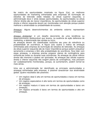 Na matriz de oportunidades mostrada na figura 2(a), as melhores
oportunidades de marketing enfrentadas pela empresas de iluminação de
estúdios de televisão estão listadas na célula superior esquerda; a
administração deve ir atrás dessas oportunidades. As oportunidades na célula
inferior direita são de menor importância. As oportunidades da célula superior
direita e inferior esquerda devem ser monitoradas com atenção porque podem
melhorar a atratividade ou probabilidade de sucesso.

Ameaças:   Alguns   desenvolvimentos    do   ambiente   externo   representam
ameaças.

Ameaça Ambiental: é um desafio decorrente de uma tendência ou
desenvolvimento desfavorável que levaria, na ausência de ação defensiva de
marketing, a deterioração das vendas ou lucro.
As ameaças devem ser classificadas conforme seu grau de relevância ou
probabilidade de ocorrência. A figura 2(b) ilustra a matriz de ameaças
enfrentadas pela empresa de iluminação de estúdios de televisão. As ameaças
da célula superior esquerda são de maior importância porque podem prejudicar
seriamente a empresa e têm alta probabilidade de ocorrência. Para lidar com
essas ameaças, a empresa precisa preparar planos de contingência para
enfrentá-las antes ou durante suas ocorrências. As ameaças da célula inferior
direita são menores e podem ser ignoradas. As ameaças das células superior
direita e inferior esquerda não exigem planos de contingência, mas precisam
ser cuidadosamente monitoradas, porque, se aumentarem, podem tornar-se
mais sérias.

Uma vez a administração ter identificado as principais oportunidades e
ameaças enfrentadas pela empresa, é possível caracterizar sua atratividade
global. Quatro resultados são possíveis:

     Um negócio ideal é alto em termos de oportunidades e baixo em termos
     de ameaças;
     Um negócio especulativo é alto tanto em termos de oportunidades como
     de ameaças;
     Um negócio maduro é baixo em termos de oportunidades e baixo em
     ameaças;
     Um negócio arriscado é baixo em termos de oportunidades e alto em
     ameaças.
 