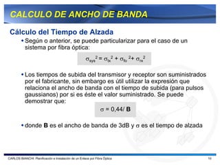 CALCULO DE ANCHO DE BANDA

 Cálculo del Tiempo de Alzada
           Según o anterior, se puede particularizar para el caso de un
           sistema por fibra óptica:
                                                      σsys2 = σtx2 + σfo 2+ σrx2

           Los tiempos de subida del transmisor y receptor son suministrados
           por el fabricante, sin embargo es útil utilizar la expresión que
           relaciona el ancho de banda con el tiempo de subida (para pulsos
           gaussianos) por si es éste el valor suministrado. Se puede
           demostrar que:
                                       σ = 0,44/ B

           donde B es el ancho de banda de 3dB y σ es el tiempo de alzada




CARLOS BIANCHI: Planificación e Instalación de un Enlace por Fibra Óptica          10
 