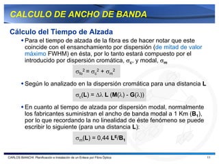 CALCULO DE ANCHO DE BANDA

 Cálculo del Tiempo de Alzada
           Para el tiempo de alzada de la fibra es de hacer notar que este
           coincide con el ensanchamiento por dispersión (de mitad de valor
           máximo FWHM) en ésta, por lo tanto estará compuesto por el
           introducido por dispersión cromática, σc, y modal, σm
                                               σfo2 = σc2 + σm2

           Según lo analizado en la dispersión cromática para una distancia L
                                               σc(L) = ∆λ L (M(λ) - G(λ))

           En cuanto al tiempo de alzada por dispersión modal, normalmente
           los fabricantes suministran el ancho de banda modal a 1 Km (B1),
           por lo que recordando la no linealidad de éste fenómeno se puede
           escribir lo siguiente (para una distancia L):
                                               σm(L) = 0,44 LE/B1


CARLOS BIANCHI: Planificación e Instalación de un Enlace por Fibra Óptica       11
 