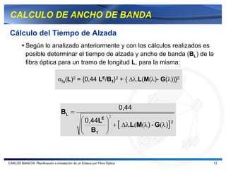 CALCULO DE ANCHO DE BANDA

 Cálculo del Tiempo de Alzada
           Según lo analizado anteriormente y con los cálculos realizados es
           posible determinar el tiempo de alzada y ancho de banda (BL) de la
           fibra óptica para un tramo de longitud L, para la misma:

                                 σfo(L)2 = {0,44 LE/B1}2 + { ∆λ.L(M(λ)- G(λ))}2



                                                                            0,44
                                    BL =
                                                                    2
                                                 ⎛ 0,44LE ⎞
                                                 ⎜
                                                 ⎜ B ⎟    ⎟ + [ ∆λ.L(M(λ ) - G(λ )] 2
                                                 ⎝    1   ⎠



CARLOS BIANCHI: Planificación e Instalación de un Enlace por Fibra Óptica               12
 