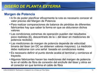 DISEÑO DE PLANTA EXTERNA

 Margen de Potencia
           A fin de poder planificar eficazmente la ruta es necesario conocer el
           valor preciso del Margen de Potencia
           Para realizar comparaciones de balance de pérdidas de diferentes
           fabricantes hay que saber la forma en que se obtuvieron dichos
           valores
           Las condiciones extremas de operación pueden dar resultados
           poco realistas (Ej. descentrado de la λ del láser en mediciones de
           potencia recibida)
           Las mediciones de margen de potencia depende de velocidad
           binaria del láser (en DC se obtienen valores mayores). La medición
           debe realizarse con una señal basada en condiciones reales
           Es necesario definir el punto donde acaba el terminal y comienza el
           trayecto.
           Algunos fabricantes hacen las mediciones del margen de potencia
           la en el rabillo de fibra de conexión del enchufe del láser y otros en
           el conector en que termina el cable de fibra
CARLOS BIANCHI: Planificación e Instalación de un Enlace por Fibra Óptica       13
 