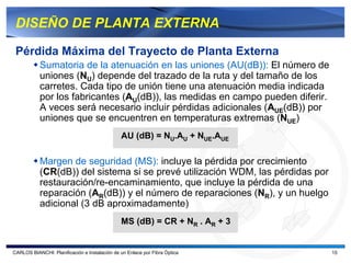 DISEÑO DE PLANTA EXTERNA

 Pérdida Máxima del Trayecto de Planta Externa
           Sumatoria de la atenuación en las uniones (AU(dB)): El número de
           uniones (NU) depende del trazado de la ruta y del tamaño de los
           carretes. Cada tipo de unión tiene una atenuación media indicada
           por los fabricantes (AU(dB)), las medidas en campo pueden diferir.
           A veces será necesario incluir pérdidas adicionales (AUE(dB)) por
           uniones que se encuentren en temperaturas extremas (NUE)
                                               AU (dB) = NU.AU + NUE.AUE

           Margen de seguridad (MS): incluye la pérdida por crecimiento
           (CR(dB)) del sistema si se prevé utilización WDM, las pérdidas por
           restauración/re-encaminamiento, que incluye la pérdida de una
           reparación (AR(dB)) y el número de reparaciones (NR), y un huelgo
           adicional (3 dB aproximadamente)
                                               MS (dB) = CR + NR . AR + 3


CARLOS BIANCHI: Planificación e Instalación de un Enlace por Fibra Óptica       15
 