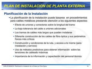 PLAN DE INSTALACION DE PLANTA EXTERNA

 Planificación de la Instalación
           La planificación de la instalación puede basarse en procedimientos
           para cables metálicos prestando atención a los siguientes aspectos:
                   Efecto de uniones y conectores sobre la longitud del tramo
                   La baja tolerancia del cable a uniones adicionales
                   Los tramos de cables más largos que pueden instalarse
                   Diferente construcción de los cables de fibra óptica y sus parámetros
                   físicos más críticos
                   Construcción y condiciones de la ruta, y acceso a la misma (para
                   instalación y servicio)
                   Uso de métodos predictivos para obtener información sobre las
                   tensiones de cableado máximas
                   Importancia de la información y capacitación del personal técnico



CARLOS BIANCHI: Planificación e Instalación de un Enlace por Fibra Óptica                  16
 