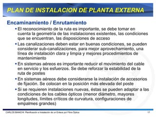 PLAN DE INSTALACION DE PLANTA EXTERNA

 Encaminamiento / Enrutamiento
           El reconocimiento de la ruta es importante, se debe tomar en
           cuenta la geometría de las instalaciones existentes, las condiciones
           que se encuentran, las disposiciones de acceso
           Las canalizaciones deben estar en buenas condiciones, se pueden
           considerar sub-canalizaciones, para mejor aprovechamiento, una
           línea de instalación clara y limpia y mejores procedimientos de
           mantenimiento
           En sistemas aéreos es importante reducir el movimiento del cable
           en servicio y los esfuerzos. Se debe reforzar la estabilidad de la
           ruta de postes
           En sistemas aéreos debe considerarse la instalación de accesorios
           de fijación. Se colocan en la posición más elevada del poste
           Si se requieren instalaciones nuevas, éstas se pueden adaptar a las
           condiciones de los cables ópticos (menor diámetro, mayores
           longitudes, límites críticos de curvatura, configuraciones de
           empalmes grandes)
CARLOS BIANCHI: Planificación e Instalación de un Enlace por Fibra Óptica     17
 