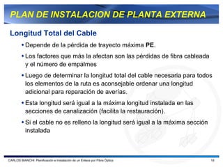 PLAN DE INSTALACION DE PLANTA EXTERNA

 Longitud Total del Cable
           Depende de la pérdida de trayecto máxima PE.
           Los factores que más la afectan son las pérdidas de fibra cableada
           y el número de empalmes
           Luego de determinar la longitud total del cable necesaria para todos
           los elementos de la ruta es aconsejable ordenar una longitud
           adicional para reparación de averías.
           Esta longitud será igual a la máxima longitud instalada en las
           secciones de canalización (facilita la restauración).
           Si el cable no es relleno la longitud será igual a la máxima sección
           instalada



CARLOS BIANCHI: Planificación e Instalación de un Enlace por Fibra Óptica         18
 