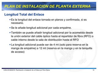 PLAN DE INSTALACION DE PLANTA EXTERNA

 Longitud Total del Enlace
           Es la longitud del enlace tomada en planos y confirmada, si es
           necesario.
           Se le añade longitud adicional por cada empalme.
           También se puede añadir longitud adicional por la acometida desde
           la unión exterior del cable óptico hasta el repartidor de fibra (RFO) o
           cable interno desde la sala de distribución hasta el RFO
           La longitud adicional puede ser de 4 mt (solo para reserva en la
           manga de empalme) a 12 mt (reserva en la manga y en la tanquilla
           de acceso)




CARLOS BIANCHI: Planificación e Instalación de un Enlace por Fibra Óptica        19
 