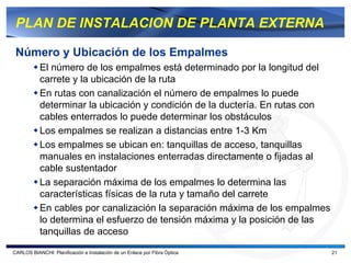 PLAN DE INSTALACION DE PLANTA EXTERNA

 Número y Ubicación de los Empalmes
           El número de los empalmes está determinado por la longitud del
           carrete y la ubicación de la ruta
           En rutas con canalización el número de empalmes lo puede
           determinar la ubicación y condición de la ductería. En rutas con
           cables enterrados lo puede determinar los obstáculos
           Los empalmes se realizan a distancias entre 1-3 Km
           Los empalmes se ubican en: tanquillas de acceso, tanquillas
           manuales en instalaciones enterradas directamente o fijadas al
           cable sustentador
           La separación máxima de los empalmes lo determina las
           características físicas de la ruta y tamaño del carrete
           En cables por canalización la separación máxima de los empalmes
           lo determina el esfuerzo de tensión máxima y la posición de las
           tanquillas de acceso

CARLOS BIANCHI: Planificación e Instalación de un Enlace por Fibra Óptica     21
 