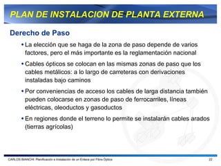 PLAN DE INSTALACION DE PLANTA EXTERNA

 Derecho de Paso
           La elección que se haga de la zona de paso depende de varios
           factores, pero el más importante es la reglamentación nacional
           Cables ópticos se colocan en las mismas zonas de paso que los
           cables metálicos: a lo largo de carreteras con derivaciones
           instaladas bajo caminos
           Por conveniencias de acceso los cables de larga distancia también
           pueden colocarse en zonas de paso de ferrocarriles, líneas
           eléctricas, oleoductos y gasoductos
           En regiones donde el terreno lo permite se instalarán cables arados
           (tierras agrícolas)




CARLOS BIANCHI: Planificación e Instalación de un Enlace por Fibra Óptica      22
 