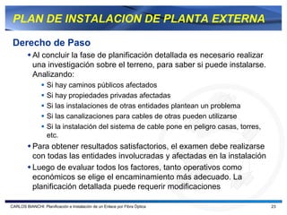 PLAN DE INSTALACION DE PLANTA EXTERNA

 Derecho de Paso
           Al concluir la fase de planificación detallada es necesario realizar
           una investigación sobre el terreno, para saber si puede instalarse.
           Analizando:
                   Si hay caminos públicos afectados
                   Si hay propiedades privadas afectadas
                   Si las instalaciones de otras entidades plantean un problema
                   Si las canalizaciones para cables de otras pueden utilizarse
                   Si la instalación del sistema de cable pone en peligro casas, torres,
                   etc.
           Para obtener resultados satisfactorios, el examen debe realizarse
           con todas las entidades involucradas y afectadas en la instalación
           Luego de evaluar todos los factores, tanto operativos como
           económicos se elige el encaminamiento más adecuado. La
           planificación detallada puede requerir modificaciones

CARLOS BIANCHI: Planificación e Instalación de un Enlace por Fibra Óptica                  23
 