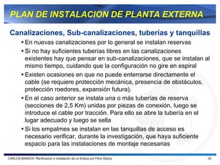 PLAN DE INSTALACION DE PLANTA EXTERNA

 Canalizaciones, Sub-canalizaciones, tuberías y tanquillas
           En nuevas canalizaciones por lo general se instalan reservas
           Si no hay suficientes tuberías libres en las canalizaciones
           existentes hay que pensar en sub-canalizaciones, que se instalan al
           mismo tiempo, cuidando que la configuración no gire en espiral
           Existen ocasiones en que no puede enterrarse directamente el
           cable (se requiere protección mecánica, presencia de obstáculos,
           protección roedores, expansión futura).
           En el caso anterior se instala una o más tuberías de reserva
           (secciones de 2,5 Km) unidas por piezas de conexión, luego se
           introduce el cable por tracción. Para ello se abre la tubería en el
           lugar adecuado y luego se sella
           Si los empalmes se instalan en las tanquillas de acceso es
           necesario verificar, durante la investigación, que haya suficiente
           espacio para las instalaciones de montaje necesarias

CARLOS BIANCHI: Planificación e Instalación de un Enlace por Fibra Óptica    24
 