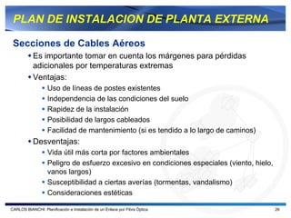 PLAN DE INSTALACION DE PLANTA EXTERNA

 Secciones de Cables Aéreos
           Es importante tomar en cuenta los márgenes para pérdidas
           adicionales por temperaturas extremas
           Ventajas:
                   Uso de líneas de postes existentes
                   Independencia de las condiciones del suelo
                   Rapidez de la instalación
                   Posibilidad de largos cableados
                   Facilidad de mantenimiento (si es tendido a lo largo de caminos)
           Desventajas:
                   Vida útil más corta por factores ambientales
                   Peligro de esfuerzo excesivo en condiciones especiales (viento, hielo,
                   vanos largos)
                   Susceptibilidad a ciertas averías (tormentas, vandalismo)
                   Consideraciones estéticas

CARLOS BIANCHI: Planificación e Instalación de un Enlace por Fibra Óptica                   26
 