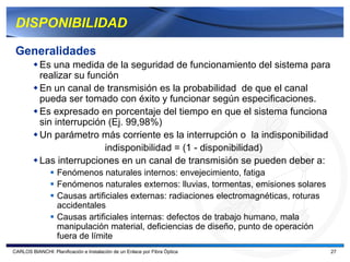 DISPONIBILIDAD

 Generalidades
           Es una medida de la seguridad de funcionamiento del sistema para
           realizar su función
           En un canal de transmisión es la probabilidad de que el canal
           pueda ser tomado con éxito y funcionar según especificaciones.
           Es expresado en porcentaje del tiempo en que el sistema funciona
           sin interrupción (Ej. 99,98%)
           Un parámetro más corriente es la interrupción o la indisponibilidad
                           indisponibilidad = (1 - disponibilidad)
           Las interrupciones en un canal de transmisión se pueden deber a:
                   Fenómenos naturales internos: envejecimiento, fatiga
                   Fenómenos naturales externos: lluvias, tormentas, emisiones solares
                   Causas artificiales externas: radiaciones electromagnéticas, roturas
                   accidentales
                   Causas artificiales internas: defectos de trabajo humano, mala
                   manipulación material, deficiencias de diseño, punto de operación
                   fuera de límite
CARLOS BIANCHI: Planificación e Instalación de un Enlace por Fibra Óptica                 27
 