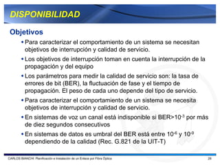 DISPONIBILIDAD

 Objetivos
           Para caracterizar el comportamiento de un sistema se necesitan
           objetivos de interrupción y calidad de servicio.
           Los objetivos de interrupción toman en cuenta la interrupción de la
           propagación y del equipo
           Los parámetros para medir la calidad de servicio son: la tasa de
           errores de bit (BER), la fluctuación de fase y el tiempo de
           propagación. El peso de cada uno depende del tipo de servicio.
           Para caracterizar el comportamiento de un sistema se necesita
           objetivos de interrupción y calidad de servicio.
           En sistemas de voz un canal está indisponible si BER>10-3 por más
           de diez segundos consecutivos
           En sistemas de datos es umbral del BER está entre 10-6 y 10-9
           dependiendo de la calidad (Rec. G.821 de la UIT-T)

CARLOS BIANCHI: Planificación e Instalación de un Enlace por Fibra Óptica        28
 