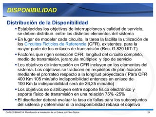DISPONIBILIDAD

 Distribución de la Disponibilidad
           Establecidos los objetivos de interrupciones y calidad de servicio,
           se deben distribuir entre los distintos elementos del sistema
           En lugar de modelar cada circuito, la tarea la facilita la utilización de
           los Circuitos Ficticios de Referencia (CFR), existentes para la
           mayor parte de los enlaces de transmisión (Rec. G.820 UIT-T)
           Factores que rigen selección CFR: longitud del circuito completo,
           medio de transmisión, jerarquía múltiplex y tipo de servicio
           Los objetivos de interrupción en CFR incluyen en los elementos del
           sistema. Los objetivos se traducen en requisitos de planificación
           mediante el prorrateo respecto a la longitud proyectada ( Para CFR
           400 Km 105 min/año indisponibilidad entonces en enlace de
           100 Km la indisponibilidad será de 26,25 min/año)
           Los objetivos se distribuyen entre soporte físico electrónico y
           soporte físico de transmisión en una relación 75% -25%
           El diseñador deberá evaluar la tasa de fallas para los subconjuntos
           del sistema y determinar si la indisponibilidad rebasa el objetivo
CARLOS BIANCHI: Planificación e Instalación de un Enlace por Fibra Óptica          29
 