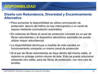 DISPONIBILIDAD

 Diseño con Redundancia, Diversidad y Encaminamiento
 Alternativo
           Para aumentar la disponibilidad se utiliza conmutación de
           protección: desvío del tráfico (si hay interrupción) a un canal de
           reposo mediante conmutación automática
           En sistemas de fibras el canal de protección consiste en un par de
           fibras redundantes y el dispositivo electrónico asociado (se puede
           utilizar mayor redundancia)
           La disponibilidad disminuye a medida de más canales en
           funcionamiento comparte un mismo canal de protección
           Si el par de fibras redundantes se haya dentro del mismo cable, el
           sistema no protege contra roturas de éste. Esto se puede solucionar
           utilizando otro cable, para las fibras de protección, con otra ruta de
           tendido.

CARLOS BIANCHI: Planificación e Instalación de un Enlace por Fibra Óptica       30
 