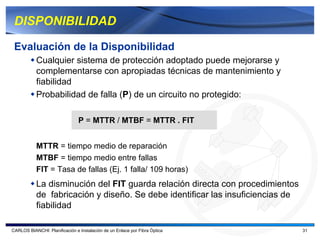 DISPONIBILIDAD

 Evaluación de la Disponibilidad
           Cualquier sistema de protección adoptado puede mejorarse y
           complementarse con apropiadas técnicas de mantenimiento y
           fiabilidad
           Probabilidad de falla (P) de un circuito no protegido:

                                P = MTTR / MTBF = MTTR . FIT


           MTTR = tiempo medio de reparación
           MTBF = tiempo medio entre fallas
           FIT = Tasa de fallas (Ej. 1 falla/ 109 horas)
           La disminución del FIT guarda relación directa con procedimientos
           de fabricación y diseño. Se debe identificar las insuficiencias de
           fiabilidad

CARLOS BIANCHI: Planificación e Instalación de un Enlace por Fibra Óptica       31
 