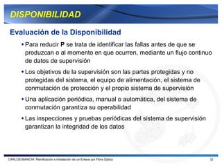DISPONIBILIDAD

 Evaluación de la Disponibilidad
           Para reducir P se trata de identificar las fallas antes de que se
           produzcan o al momento en que ocurren, mediante un flujo continuo
           de datos de supervisión
           Los objetivos de la supervisión son las partes protegidas y no
           protegidas del sistema, el equipo de alimentación, el sistema de
           conmutación de protección y el propio sistema de supervisión
           Una aplicación periódica, manual o automática, del sistema de
           conmutación garantiza su operabilidad
           Las inspecciones y pruebas periódicas del sistema de supervisión
           garantizan la integridad de los datos




CARLOS BIANCHI: Planificación e Instalación de un Enlace por Fibra Óptica     32
 