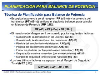 PLANIFICACION PARA BALANCE DE POTENCIA

 Técnica de Planificación para Balance de Potencia
           Escogida la potencia en el receptor (PR (dBm)) y la potencia del
           transmisor (PT (dBm)) se tiene el siguiente balance, para calcular
           un Margen de Potencia (MP (dB)):
                                                MP (dB) = PT (dBm) - PR (dBm)
           El mencionado Margen será consumido por los siguientes factores:
                   Sumatoria de la atenuación en las uniones: AU(dB)
                   Sumatoria de la atenuación en los conectores: AC(dB)
                   Pérdida del acoplamiento del detector: AAD(dB)
                   Pérdida del acoplamiento del Emisor: AAE(dB)
                   Factor de pérdidas por temperatura (en fotoemisor): AT(dB)
                   Degradación máxima transmisor (por envejecimiento): AE(dB)
                   Margen de seguridad (prevé futuras rupturas): MS (dB)
           Los tres últimos factores se agrupan en el Margen de Seguridad
           Total (MST (dB)):
                                                     MST (dB) = AT + AE + MS
CARLOS BIANCHI: Planificación e Instalación de un Enlace por Fibra Óptica       4
 