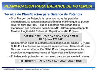 PLANIFICACION PARA BALANCE DE POTENCIA

 Técnica de Planificación para Balance de Potencia
           Si al Margen de Potencia le restamos todas las perdidas
           enumeradas, se tendrá la atenuación total máxima que se puede
           llevar la fibra (ATF(dB)) que la podemos relacionar con la
           atenuación por Kilómetro de la fibra (AF (dB/Km) para obtener la
           Máxima longitud del Enlace sin Repetidores (MLE (Km))
                                ATF (dB) = MP - (AC + AU + AAD + AAE + MST)
                                            MLE (Km)= ATF / AF
           Comparamos estos resultados con la longitud del enlace (L (Km)).
           Si MLE < L entonces se requerirá repetidores o utilización de otra
           fibra con menor atenuación. Si MLE >> L seguramente se ha
           escogido muy generosamente el fotoemisor o el fotodetector
           El balance de potencias, en resumen, para un enlace de L Km es:
                         PR (dBm) = PT - (AF.L + AC + AU + AAD + AAE + MST)


CARLOS BIANCHI: Planificación e Instalación de un Enlace por Fibra Óptica       5
 