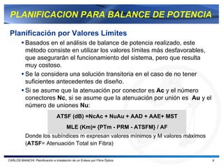 PLANIFICACION PARA BALANCE DE POTENCIA

 Planificación por Valores Límites
           Basados en el análisis de balance de potencia realizado, este
           método consiste en utilizar los valores límites más desfavorables,
           que asegurarán el funcionamiento del sistema, pero que resulta
           muy costoso.
           Se la considera una solución transitoria en el caso de no tener
           suficientes antecedentes de diseño.
           Si se asume que la atenuación por conector es Ac y el número
           conectores Nc, si se asume que la atenuación por unión es Au y el
           número de uniones Nu:
                                 ATSF (dB) =NcAc + NuAu + AAD + AAE+ MST
                                        MLE (Km)= {PTm - PRM - ATSFM} / AF
           Donde los subíndices m expresan valores mínimos y M valores máximos
           (ATSF= Atenuación Total sin Fibra)

CARLOS BIANCHI: Planificación e Instalación de un Enlace por Fibra Óptica        6
 