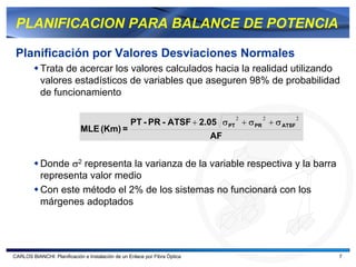 PLANIFICACION PARA BALANCE DE POTENCIA

 Planificación por Valores Desviaciones Normales
           Trata de acercar los valores calculados hacia la realidad utilizando
           valores estadísticos de variables que aseguren 98% de probabilidad
           de funcionamiento

                                                                                 2   2          2
                                                   PT - PR - ATSF + 2.05 σ PT + σ PR + σ ATSF
                             MLE (Km) =
                                                                            AF


           Donde σ2 representa la varianza de la variable respectiva y la barra
           representa valor medio
           Con este método el 2% de los sistemas no funcionará con los
           márgenes adoptados




CARLOS BIANCHI: Planificación e Instalación de un Enlace por Fibra Óptica                           7
 
