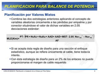 PLANIFICACION PARA BALANCE DE POTENCIA

 Planificación por Valores Mixtos
           Combina las dos estrategias anteriores aplicando el concepto de
           variables aleatorias únicamente a las pérdidas por empalme y por
           conector situándose el valor de dichas variables en 2.05
           desviaciones estándar:


    MLE (Km) =
                                 (                                               2
                         PT - PR + NcAc + NuAu + AAD+ AAE+ MST - 2.05 Ncσ AC + Nuσ AU
                                                                                        2
                                                                                            )
                                                                            AF


           Si se acepta ésta regla de diseño para una sección el enfoque
           estadístico, aunque se refiera únicamente al cable, tiene todavía
           interés.
           Con ésta estrategia de diseño para un 2% de los enlaces no puede
           proporcionarse el margen de cable requerido

CARLOS BIANCHI: Planificación e Instalación de un Enlace por Fibra Óptica                       8
 