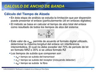 CALCULO DE ANCHO DE BANDA

 Cálculo del Tiempo de Alzada
           En ésta etapa de análisis se estudia la limitación que por dispersión
           puede presentar el enlace (particularmente útil en enlaces digitales)
           El método se basa en calcular el tiempo de alza total del enlace
           como resultado de todos los tiempos de alza del sistema:
                                                                        N
                                                       σ sys =        ∑ σ i2
                                                                       i=1

           Este valor de σsys, permite de acuerdo al formato digital utilizado,
           determinar la máxima longitud del enlace sin interferencia
           intersimbólica. El cual no debe exceder del 70% de periodo de bit
           en formato NRZ o 35% si se utiliza formato RZ
           Los tiempos de subida que componen son
                   σtx= tiempo se subida del transmisor
                   σrx= tiempo se subida del receptor (incluyendo detector)
                   σfo= tiempo se subida la fibra

CARLOS BIANCHI: Planificación e Instalación de un Enlace por Fibra Óptica          9
 