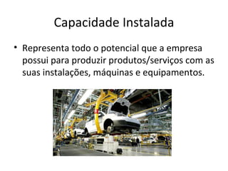 Capacidade Instalada
• Representa todo o potencial que a empresa
  possui para produzir produtos/serviços com as
  suas instalações, máquinas e equipamentos.
 