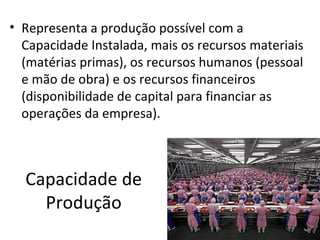 • Representa a produção possível com a
  Capacidade Instalada, mais os recursos materiais
  (matérias primas), os recursos humanos (pessoal
  e mão de obra) e os recursos financeiros
  (disponibilidade de capital para financiar as
  operações da empresa).



  Capacidade de
    Produção
 
