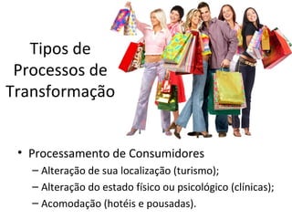 Tipos de
 Processos de
Transformação


 • Processamento de Consumidores
   – Alteração de sua localização (turismo);
   – Alteração do estado físico ou psicológico (clínicas);
   – Acomodação (hotéis e pousadas).
 