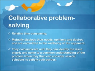 Collaborative problem-
solving
 Relative time consuming.

 Mutually disclose their needs, opinions and desires
 and are committed to the wellbeing of the opponent.

 They communicate until they can identify the issue
 clearly and come to a common understanding of the
 problem when they then can consider several
 solutions to satisfy both parties.
 
