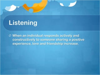 Listening
 When an individual responds actively and
 constructively to someone sharing a positive
 experience, love and friendship increase.
 