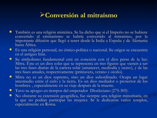 Conversión al mitraísmo También es una religión mistérica. Se ha dicho que si el Imperio no se hubiere convertido al cristianismo se habría convertido al mitraísmo, por la importante difusión que llegó a tener desde la India a España y de Alemania hasta África. Es una religión personal, no étnico-política o nacional. Su origen se encuentra en el antiguo Irán. Su simbolismo fundamental está en conexión con el dios persa de la luz: Mitra. Éste es un dios solar que se representa en tres figuras que vienen a ser las tres fases diarias de la carrera solar (amanecer, mediodía y ocaso), y de las tres fases anuales, respectivamente (primavera, verano y otoño). Mitra no es un dios supremo, sino un dios subordinado. Ocupa un lugar intermedio entre el cielo y la tierra. Es un dios mediador o protector de los hombres. , especialmente en su viaje después de la muerte. Tuvo su apogeo en tiempos del emperador  Diocleciano (275-305). No obstante su extensión geográfica, fue siempre una religión minoritaria, en la que no podían participar las mujeres. Se le dedicaron varios templos, especialmente en Roma.  