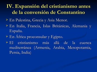 IV. Expansión del cristianismo antes de la conversión de Constantino En Palestina, Grecia y Asia Menor. En Italia, Francia, Islas Británicas, Alemania y España.  En África proconsular y Egipto. El cristianismo más allá de la cuenca mediterránea (Armenia, Arabia, Mesopotamia, Persia, India)  