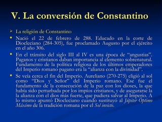 V. La conversión de Constantino   La religión de Constantino Nació el 22 de febrero de 288. Educado en la corte de Diocleciano (284-305), fue proclamado Augusto por el ejército en el año 306. En el tránsito del siglo III al IV es una época de “angustias”. Paganos y cristianos daban importancia al elemento sobrenatural. Fundamento de la política religiosa de los últimos emperadores del Imperio romano pagano era la “alianza con la divinidad”. Se veía cerca el fin del Imperio. Aureliano (270-275) eligió al sol como “Dios y Señor” del Imperio romano. Ese fue el fundamento de la consecución de la paz con los dioses, la que había sido perturbada por los impíos cristianos, y de asegurarse la la alianza con el dios más fuerte, que pudiera salvar al Imperio. A lo mismo apuntó Diocleciano cuando sustituyó al  Júpiter Óptimo Máximo  de la tradición romana por el  Sol invicto .  