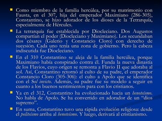 Como miembro de la familia hercúlea, por su matrimonio con Fausta, en el 307, hija del emperador Maximiano (286-305), Constantino, se hizo adorador de los dioses de la Tetrarquía, especialmente de Hércules. La tetrarquía fue establecida por Diocleciano. Dos Augustos compartían el poder (Diocleciano y Maximiano). Los secundaban dos césares (Galerio y Constancio Cloro) con derecho de sucesión. Cada uno tenía una zona de gobierno. Pero la cabeza indiscutida fue Diocleciano.  En el 310 Constantino se aleja de la familia hercúlea, porque Maximiano había conspirado contra él. Funda la nueva dinastía de los Flavios, cuyo origen se remonta a Flavio II que adoraba al sol. Así, Constantino retornó al culto de su padre, el emperador Constancio Cloro (305-306): el culto a Apolo que se identifica con el S ol invicto . Además, su padre fue su modelo a seguir en cuanto a los buenos sentimientos para con los cristianos.  Ya en el 312, Constantino ha evolucionado hacia un  henoteísmo . No habla de Apolo. Se ha convertido en adorador de un “dios supremo”.  En suma, Constantino tuvo una rápida evolución religiosa: desde el  politeísmo  arriba al  henoteísmo . Y luego, derivará al cristianismo.  
