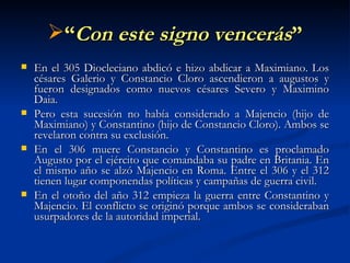 “ Con este signo vencerás ” En el 305 Diocleciano abdicó e hizo abdicar a Maximiano. Los césares Galerio y Constancio Cloro ascendieron a augustos y fueron designados como nuevos césares Severo y Maximino Daia. Pero esta sucesión no había considerado a Majencio (hijo de Maximiano) y Constantino (hijo de Constancio Cloro). Ambos se revelaron contra su exclusión. En el 306 muere Constancio y Constantino es proclamado Augusto por el ejército que comandaba su padre en Britania. En el mismo año se alzó Majencio en Roma. Entre el 306 y el 312 tienen lugar componendas políticas y campañas de guerra civil.  En el otoño del año 312 empieza la guerra entre Constantino y Majencio. El conflicto se originó porque ambos se consideraban usurpadores de la autoridad imperial.  