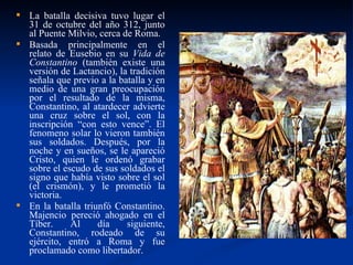 La batalla decisiva tuvo lugar el 31 de octubre del año 312, junto al Puente Milvio, cerca de Roma.  Basada principalmente en el relato de Eusebio en su  Vida de Constantino  (también existe una versión de Lactancio), la tradición señala que previo a la batalla y en medio de una gran preocupación por el resultado de la misma, Constantino, al atardecer advierte una cruz sobre el sol, con la inscripción “con esto vence”. El fenomeno solar lo vieron también sus soldados. Después, por la noche y en sueños, se le apareció Cristo, quien le ordenó grabar sobre el escudo de sus soldados el signo que había visto sobre el sol (el crismón), y le prometió la victoria. En la batalla triunfó Constantino. Majencio pereció ahogado en el Tíber. Al día siguiente, Constantino, rodeado de su ejército, entró a Roma y fue proclamado como libertador. 