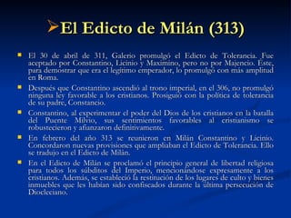 El Edicto de Milán (313) El 30 de abril de 311, Galerio promulgó el Edicto de Tolerancia. Fue aceptado por Constantino, Licinio y Maximino, pero no por Majencio. Éste, para demostrar que era el legítimo emperador, lo promulgó con más amplitud en Roma.  Después que Constantino ascendió al trono imperial, en el 306, no promulgó ninguna ley favorable a los cristianos. Prosiguió con la política de tolerancia de su padre, Constancio.  Constantino, al experimentar el poder del Dios de los cristianos en la batalla del Puente Milvio, sus sentimientos favorables al cristianismo se robustecieron y afianzaron definitivamente. En febrero del año 313 se reunieron en Milán Constantino y Licinio. Concordaron nuevas provisiones que ampliaban el Edicto de Tolerancia. Ello se tradujo en el Edicto de Milán. En el Edicto de Milán se proclamó el principio general de libertad religiosa para todos los súbditos del Imperio, mencionándose expresamente a los cristianos. Además, se estableció la restitución de los lugares de culto y bienes inmuebles que les habían sido confiscados durante la última persecución de Diocleciano.  