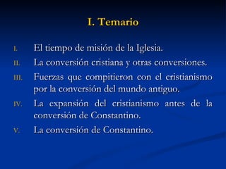 I. Temario El tiempo de misión de la Iglesia. La conversión cristiana y otras conversiones. Fuerzas que compitieron con el cristianismo por la conversión del mundo antiguo. La expansión del cristianismo antes de la conversión de Constantino. La conversión de Constantino.  