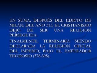 EN SUMA, DESPUÉS DEL EDICTO DE MILÁN, DEL AÑO 313, EL CRISTIANISMO DEJÓ DE SER UNA RELIGIÓN PERSEGUIDA. FINALMENTE, TERMINARÍA SIENDO DECLARADA LA RELIGIÓN OFICIAL DEL IMPERIO, BAJO EL EMPERADOR TEODOSIO (378-395).  