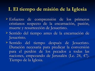 I. El tiempo de misión de la Iglesia Esfuerzo de comprensión de los primeros cristianos respecto de la encarnación, pasión, muerte y resurrección de Jesucristo.  Sentido del tiempo antes de la encarnación de Jesucristo.  Sentido del tiempo después de Jesucristo. Duración necesaria para predicar la conversión para el perdón de los pecados a todas las naciones, empezando de Jerusalén (Lc. 24, 47). Tiempo de la Iglesia. 