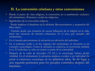 II. La conversión cristiana y otras conversiones Desde el punto de vista religioso, la conversión no es patrimonio exclusivo del cristianismo. Pertenece a todas las religiones. Significados de la conversión religiosa. - Puede implicar el abandono de la idolatría. Reconocimiento y aceptación del Dios único. - Tránsito desde una situación de escasa influencia de la religión en la vida, hacia una situación de máxima coherencia. Es el caso, por ejemplo, del cristianismo. En el mundo grecorromano la salvación era salvación del individuo.  En el judaísmo tardío y en los orígenes del cristianismo, la salvación es un concepto escatológico. Como la salvación es colectiva, la conversión también lo es. El individuo se salva en cuanto es parte de la comunidad. Después de la caída de Jerusalén (70 d.C.), la escatología hebrea pierde vitalidad. En el cristianismo la salvación empieza a tender a ser individual. Se pierde la inminencia escatológica de los  primeros años. Se da lugar a una segunda penitencia para los pecados cometidos después del bautismo.  