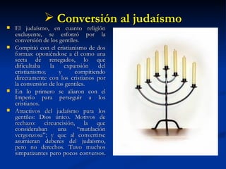 Conversión al judaísmo El judaísmo, en cuanto religión excluyente, se esforzó por la conversión de los gentiles.  Compitió con el cristianismo de dos formas: oponiéndose a él como una secta de renegados, lo que dificultaba la expansión del cristianismo; y compitiendo directamente con los cristianos por la conversión de los gentiles. En lo primero se aliaron con el Imperio para perseguir a los cristianos. Atractivos del judaísmo para los gentiles: Dios único. Motivos de rechazo: circuncisión, la que consideraban una “mutilación vergonzosa”; y que al convertirse asumieran deberes  del judaísmo, pero no derechos.  Tuvo muchos simpatizantes pero pocos conversos.  