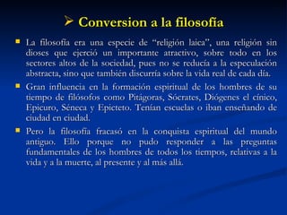 Conversion a la filosofía La filosofía era una especie de “religión laica”, una religión sin dioses que ejerció un importante atractivo, sobre todo en los sectores altos de la sociedad, pues no se reducía a la especulación abstracta, sino que también discurría sobre la vida real de cada día. Gran influencia en la formación espiritual de los hombres de su tiempo de filósofos como Pitágoras, Sócrates, Diógenes el cínico, Epicuro, Séneca y Epicteto. Tenían escuelas o iban enseñando de ciudad en ciudad. Pero la filosofía fracasó en la conquista espiritual del mundo antiguo. Ello porque no pudo responder a las preguntas fundamentales de los hombres de todos los tiempos, relativas a la vida y a la muerte, al presente y al más allá.  