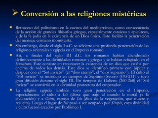 Conversión a las religiones mistéricas Retroceso del politeísmo en la cuenca del mediterráneo, como consecuencia de la acción de grandes filósofos griegos, especialmente estoicos y epicúreos, y de la fe judía en la existencia de un Dios único. Esto facilitó la penetración del mensaje cristiano monoteísta.  Sin embargo, desde el siglo I a.C. se advierte una profunda penetración de las religiones orientales y egipcia en el Imperio romano. Así, a finales del siglo III d.C. los romanos habían abandonado definitivamente a las divinidades romanas y griegas y se habían refugiado en el  henoteísmo . Éste consiste en reconocer la existencia de un dios que estaba por encima de todos los demás. Este dios se identificó primero con Júpiter y después con el “Sol invicto” (el “dios eterno”, el “dios supremo”). El culto al “Sol invicto” se introdujo en tiempos de Septimio Severo (193-211) y tuvo gran difusión durante el siglo III. En tiempos de Galieno (260-268) el “Sol invicto” se convirtió en la divinidad protectora del emperador.  La religión egipcia también tuvo gran penetración en el Imperio, especialmente el culto a  Isis  (diosa que trajo al mundo la moral ya la civilización) y a  Osiris , esposo de  Isis  (dios de la vegetación, que muere y resucita). Luego el lugar de  Isis  pasó a ser ocupado por  Sérapis , cuya divinidad y culto fueron creados por Ptolomeo I.  