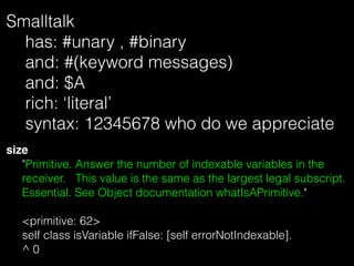 Smalltalk 
has: #unary , #binary
and: #(keyword messages) 
and: $A
rich: ‘literal’ 
syntax: 12345678 who do we appreciate
...