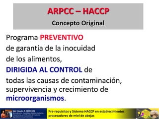 Pre-requisitos y Sistema HACCP en establecimientos
procesadores de miel de abejas
Programa PREVENTIVO
de garantía de la inocuidad
de los alimentos,
DIRIGIDA AL CONTROL de
todas las causas de contaminación,
supervivencia y crecimiento de
microorganismos.
ARPCC – HACCP
Concepto Original
 